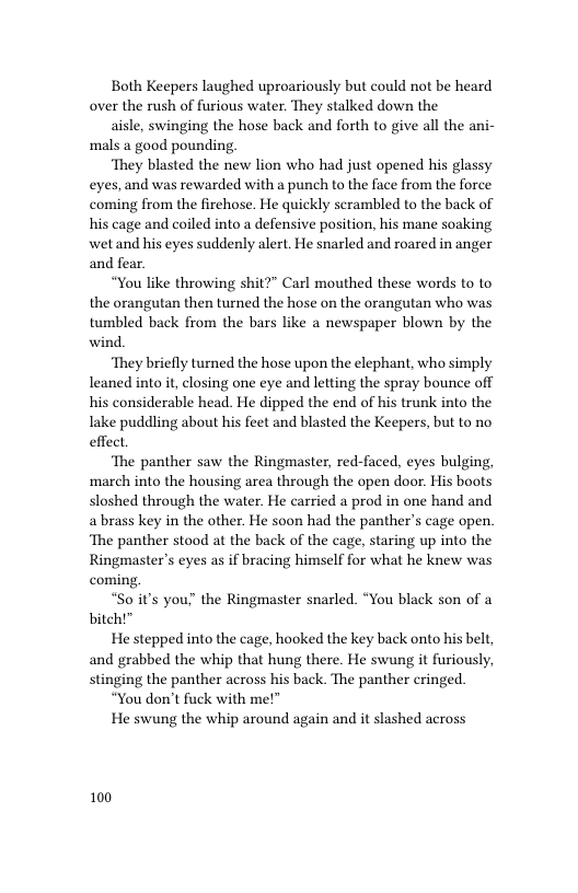 Both Keepers laughed uproariously but could not be heard over the rush of furious water. They stalked down the  aisle, swinging the hose back and forth to give all the ani- mals a good pounding  ‘They blasted the new lion who had just opened his glassy eyes, and was rewarded with a punch to the face from the force coming from the firehose. He quickly scrambled to the back of his cage and coiled into a defensive position, his mane soaking wet and his eyes suddenly alert. He snarled and roared in anger and fear.  “You like throwing shit?” Carl mouthed these words to to the orangutan then turned the hose on the orangutan who was tumbled back from the bars like a newspaper blown by the wind.  ‘They briefly turned the hose upon the elephant, who simply leaned into it, closing one eye and letting the spray bounce off his considerable head. He dipped the end of his trunk into the Iake puddling about his feet and blasted the Keepers, but to no effect  ‘The panther saw the Ringmaster, red-faced, eyes bulging, march into the housing area through the open door. His boots sloshed through the water. He carried a prod in one hand and a brass key in the other. He soon had the panther’s cage open. ‘The panther stood at the back of the cage, staring up into the Ringmaster’s eyes as if bracing himself for what he knew was coming  “So it’s you! the Ringmaster snarled. “You black son of a bitch!”  He stepped into the cage, hooked the key back onto his belt, and grabbed the whip that hung there. He swung it furiously, stinging the panther across his back. The panther cringed.  “You don’t fuck with me!”  He swung the whip around again and it slashed across  100 